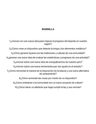 MARINILLA
1¿innovar con una nueva idea para mejorar el progreso del deporte en nuestra
región?
2¿Cómo crear un dispositivo que detecte la droga y los elementos metálicos?
3¿Cómo generar riqueza con las tradiciones y culturas de una comunidad?
4¿generar una nueva idea de evaluar las estadísticas y progresos de una actividad?
5¿innovar sobre una nueva idea de enorgullecernos de nuestro país?
6¿innovar sobre una nueva herramienta que nos ayude en el estudio?
7¿Cómo reinventar la manera de la disposición de la basura y una nueva alternativa
de saneamiento?
8¿Cómo aumentar las cosas por medio de un dispositivo?
9¿Cómo entretener a la comunidad con un nuevo proyecto de cultura?
10¿Cómo hacer un artefacto que haga cumplir la ley y sus normas?
 