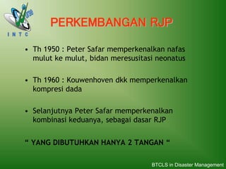 • Th 1950 : Peter Safar memperkenalkan nafas
mulut ke mulut, bidan meresusitasi neonatus
• Th 1960 : Kouwenhoven dkk memperkenalkan
kompresi dada
• Selanjutnya Peter Safar memperkenalkan
kombinasi keduanya, sebagai dasar RJP
“ YANG DIBUTUHKAN HANYA 2 TANGAN “
PERKEMBANGAN RJP
BTCLS in Disaster Management
 