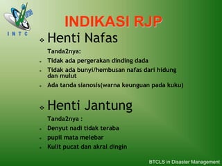 INDIKASI RJP
 Henti Nafas
Tanda2nya:
 Tidak ada pergerakan dinding dada
 Tidak ada bunyi/hembusan nafas dari hidung
dan mulut
 Ada tanda sianosis(warna keunguan pada kuku)
 Henti Jantung
Tanda2nya :
 Denyut nadi tidak teraba
 pupil mata melebar
 Kulit pucat dan akral dingin
BTCLS in Disaster Management
 