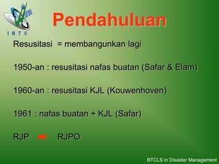 Pendahuluan
Resusitasi = membangunkan lagi
1950-an : resusitasi nafas buatan (Safar & Elam)
1960-an : resusitasi KJL (Kouwenhoven)
1961 : nafas buatan + KJL (Safar)
RJP RJPO
BTCLS in Disaster Management
 