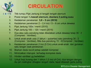 CIRCULATION
1. Titik tumpu Pijat Jantung di tengah tengah sternum
2. Posisi tangan ½ bawah sternum, diantara 2 puting susu
3. Kedalaman penekanan 3,8 – 5 cm (2010)
4. Kedalaman penekanan 2 – 2,4 inci / 5 – 6 cm untuk dewasa
5. Pijat Jantung 100x / menit (2010)
6. Pijat Jantung 100 – 120 / menit (2015)
7. Dua atau satu penolong tidak dibedakan untuk dewasa tetap 30 : 2
(Compresi : Ventilasi)
8. Untuk anak-anak usia (1 tahun – pubertas) satu penolong 30 ; 2
(Compresi : Ventilasi), Bila dua penolong 15 : 2(Compresi : Ventilasi)
9. Kedalaman penekanan 2 inci (5 Cm) untuk anak-anak dan gunakan
satu tangan saat penekanan
10. Biarkan dada recoil setiap setelah kompresi
11. Minimalkan interupsi terhadap kompresi dada
12. Hindari ventilasi yg berlebihan
13. Untuk bayi kurang dari 1 tahun 1,5 inci (4 Cm), dua tangan dengan
ibu jari melingkar dibagian tengah dada, tepat dibawah garis puting
BTCLS in Disaster Management
 