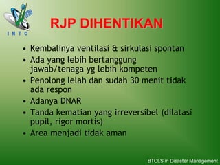 RJP DIHENTIKAN
• Kembalinya ventilasi & sirkulasi spontan
• Ada yang lebih bertanggung
jawab/tenaga yg lebih kompeten
• Penolong lelah dan sudah 30 menit tidak
ada respon
• Adanya DNAR
• Tanda kematian yang irreversibel (dilatasi
pupil, rigor mortis)
• Area menjadi tidak aman
BTCLS in Disaster Management
 