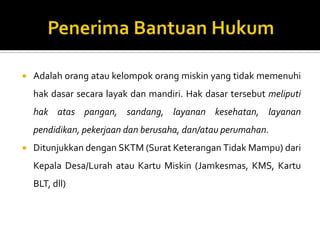  Adalah orang atau kelompok orang miskin yang tidak memenuhi
hak dasar secara layak dan mandiri. Hak dasar tersebut meliputi
hak atas pangan, sandang, layanan kesehatan, layanan
pendidikan, pekerjaan dan berusaha, dan/atau perumahan.
 Ditunjukkan dengan SKTM (Surat Keterangan Tidak Mampu) dari
Kepala Desa/Lurah atau Kartu Miskin (Jamkesmas, KMS, Kartu
BLT, dll)
 