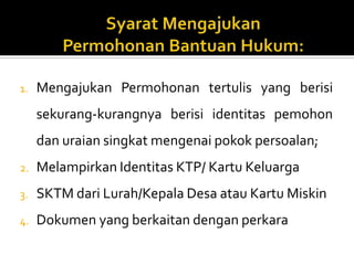 1. Mengajukan Permohonan tertulis yang berisi
sekurang-kurangnya berisi identitas pemohon
dan uraian singkat mengenai pokok persoalan;
2. Melampirkan Identitas KTP/ Kartu Keluarga
3. SKTM dari Lurah/Kepala Desa atau Kartu Miskin
4. Dokumen yang berkaitan dengan perkara
 