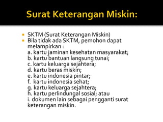  SKTM (Surat Keterangan Miskin)
 Bila tidak ada SKTM, pemohon dapat
melampirkan :
a. kartu jaminan kesehatan masyarakat;
b. kartu bantuan langsung tunai;
c. kartu keluarga sejahtera;
d. kartu beras miskin;
e. kartu indonesia pintar;
f. kartu indonesia sehat;
g. kartu keluarga sejahtera;
h. kartu perlindungal sosial; atau
i. dokumen lain sebagai pengganti surat
keterangan miskin.
 