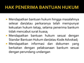  Mendapatkan bantuan hukum hingga masalahnya
selesai dan/atau perkaranya telah mempunyai
kekuatan hukum tetap, selama penerima bankum
tidak mencabut surat kuasa;
 Mendapatkan bantuan hukum sesuai dengan
Standar Bantuan Hukum dan/atau Kode Advokad;
 Mendapatkan informasi dan dokumen yang
berkaitan dengan pelaksanaan bankum sesuai
dengan perundang-undangan
 