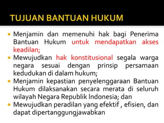  Menjamin dan memenuhi hak bagi Penerima
Bantuan Hukum untuk mendapatkan akses
keadilan;
 Mewujudkan hak konstitusional segala warga
negara sesuai dengan prinsip persamaan
kedudukan di dalam hukum;
 Menjamin kepastian penyelenggaraan Bantuan
Hukum dilaksanakan secara merata di seluruh
wilayah Negara Republik lndonesia; dan
 Mewujudkan peradilan yang efektif , efisien, dan
dapat dipertanggungjawabkan
 