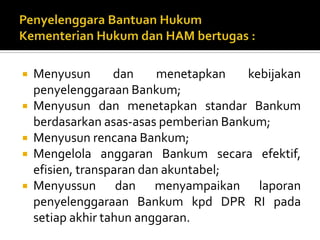  Menyusun dan menetapkan kebijakan
penyelenggaraan Bankum;
 Menyusun dan menetapkan standar Bankum
berdasarkan asas-asas pemberian Bankum;
 Menyusun rencana Bankum;
 Mengelola anggaran Bankum secara efektif,
efisien, transparan dan akuntabel;
 Menyussun dan menyampaikan laporan
penyelenggaraan Bankum kpd DPR RI pada
setiap akhir tahun anggaran.
 