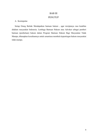 9
BAB III
PENUTUP
A. Kesimpulan
Setiap Orang Berhak Mendapatkan bantuan hukum , agar terciptanya rasa keadilan
didalam masyarakat Indonesia. Lembaga Bantuan Hukum atau Advokat sebagai pemberi
bantuan (pembelaan) hukum dalam Program Bantuan Hukum Bagi Masyarakat Tidak
Mampu, diharapkan kesediaannya untuk senantiasa membela kepentingan hukum masyarakat
tidak mampu.
 