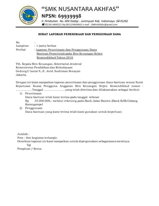 “SMK NUSANTARA AKHFAS”
NPSN: 69939998
Jl. Pelabuhan No. 004 Dadap - Juntinyuat Kab. Indramayu  45282
 (0234) 484023 / Hp.081324604663 e-mail : SMKnAkhfas@gmail.com
SURAT LAPORAN PENERIMAAN DAN PENGGUNAAN DANA
No :
Lampiran : 1 (satu) berkas
Perihal : Laporan Penerimaan dan Penggunaan Dana
Bantuan Pemerintah pada Biro Keuangan Setjen
Kemendikbud Tahun 2016
Yth. Kepala Biro Keuangan, Sekretariat Jenderal
Kementerian Pendidikan dan Kebudayaan
Gedung C lantai 9, Jl. Jend. Sudirman Senayan
Jakarta.
Dengan ini kami sampaikan laporan penerimaan dan penggunaan dana bantuan sesuai Surat
Keputusan Kuasa Pengguna Anggaran Biro Keuangan Setjen Kemendikbud nomor :
………………Tanggal ………………….. yang telah diterima dan dilaksanakan sebagai berikut:
1) Penerimaan
Dana bantuan telah kami terima pada tanggal sebesar
Rp 35.000.000,- melalui rekening pada Bank Jabar Banten (Bank BJB) Cabang
Karangampel
2) Penggunaan
Dana bantuan yang kami terima telah kami gunakan untuk keperluan:
Jumlah :
Foto - foto kegiatan terlampir.
Demikian laporan ini kami sampaikan untuk dipergunakan sebagaimana mestinya.
Tgl
Pimpinan / Ketua
 