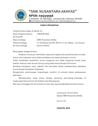 “SMK NUSANTARA AKHFAS”
NPSN: 69939998
Jl. Pelabuhan No. 004 Dadap - Juntinyuat Kab. Indramayu  45282
 (0234) 484023 / Hp.081324604663 e-mail : SMKnAkhfas@gmail.com
PAKTA INTEGRITAS
Yang bertanda tangan di bawah ini :
Nama Pimpinan/Ketua : TISATUN SPdI
No.Telp/HP :
Nama Lembaga : SMK Nusantara Akhfas
Alamat Lembaga : Jl. Pelabuhan No.004, RT.01/11 Ds. Dadap - Juntinyuat
No.Telp Lembaga : (0234) 484023
Menyatakan sebagai berikut :
Berperan secara pro aktif dalam upaya pencegahan dan pemberantasan korupsi,
kolusi, dan nepotisme serta tidak melibatkan diri dalam perbuatan tercela;
Tidak melakukan pemberian secara langsung atau tidak langsung berupa suap,
hadiah, bantuan atau bentuk lainnya yang tidak sesuai dengan ketentuan;
Bersikap transparan, jujur, objektif, dan akuntabel dalam melaksanakan pekerjaan
sesuai dengan perjanjian kerjasama;
Menghindari pertentangan kepentingan (conflict of interest) dalam pelaksanaan
pekerjaan;
Melaksanakan tugas sesuai dengan peraturan perundang-undangan di
lingkungan Kementerian Pendidikan dan Kebudayaan;
Bila saya melanggar hal-hal tersebut di atas, saya siap menghadapi konsekuensinya.
Juntinyuat, 25 Juli 2016
Kepala SMK Nusantara Akhfas
Materai 6.000
TISATUN, SPdI
 