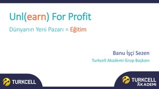 Banu İşçi Sezen
Turkcell Akademi Grup Başkanı
Unl(earn) For Profit
Dünyanın Yeni Pazarı = Eğitim
 