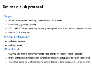 Simple
- standard structures - densely packed blocks of counters
- extensible (tag, length, value)
- RFC 1832: XDR encoded (big endian, quad-aligned, binary) - simple to encode/decode
- unicast UDP transport
Minimal conﬁguration
- collector address
- polling interval
Cloud friendly
- ﬂat, two tier architecture: many embedded agents → central “smart” collector
- sFlow agents automatically start sending metrics on startup, automatically discovered
- eliminates complexity of maintaining polling daemons (and associated conﬁgurations)
Scaleable push protocol
 