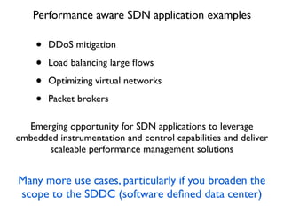 • DDoS mitigation
• Load balancing large ﬂows
• Optimizing virtual networks
• Packet brokers
Performance aware SDN application examples
Emerging opportunity for SDN applications to leverage
embedded instrumentation and control capabilities and deliver
scaleable performance management solutions
Many more use cases, particularly if you broaden the
scope to the SDDC (software deﬁned data center)
 