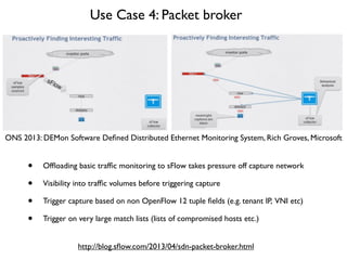 Use Case 4: Packet broker
ONS 2013: DEMon Software Deﬁned Distributed Ethernet Monitoring System, Rich Groves, Microsoft
http://blog.sﬂow.com/2013/04/sdn-packet-broker.html
• Ofﬂoading basic trafﬁc monitoring to sFlow takes pressure off capture network
• Visibility into trafﬁc volumes before triggering capture
• Trigger capture based on non OpenFlow 12 tuple ﬁelds (e.g. tenant IP, VNI etc)
• Trigger on very large match lists (lists of compromised hosts etc.)
 