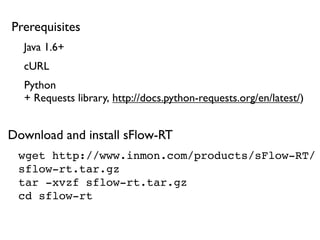 wget http://www.inmon.com/products/sFlow-RT/
sflow-rt.tar.gz
tar -xvzf sflow-rt.tar.gz
cd sflow-rt
Java 1.6+
Python
+ Requests library, http://docs.python-requests.org/en/latest/)
cURL
Prerequisites
Download and install sFlow-RT
 