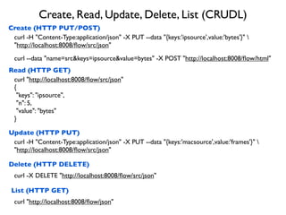Create, Read, Update, Delete, List (CRUDL)
Create (HTTP PUT/POST)
Read (HTTP GET)
Update (HTTP PUT)
Delete (HTTP DELETE)
curl -H "Content-Type:application/json" -X PUT --data "{keys:'ipsource',value:'bytes'}" 
"http://localhost:8008/ﬂow/src/json"
curl "http://localhost:8008/ﬂow/src/json"
{
"keys": "ipsource",
"n": 5,
"value": "bytes"
}
curl -H "Content-Type:application/json" -X PUT --data "{keys:'macsource',value:'frames'}" 
"http://localhost:8008/ﬂow/src/json"
curl -X DELETE "http://localhost:8008/ﬂow/src/json"
curl --data "name=src&keys=ipsource&value=bytes" -X POST "http://localhost:8008/ﬂow/html"
List (HTTP GET)
curl "http://localhost:8008/ﬂow/json"
 