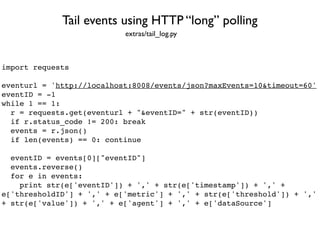 import requests
eventurl = 'http://localhost:8008/events/json?maxEvents=10&timeout=60'
eventID = -1
while 1 == 1:
r = requests.get(eventurl + "&eventID=" + str(eventID))
if r.status_code != 200: break
events = r.json()
if len(events) == 0: continue
eventID = events[0]["eventID"]
events.reverse()
for e in events:
print str(e['eventID']) + ',' + str(e['timestamp']) + ',' +
e['thresholdID'] + ',' + e['metric'] + ',' + str(e['threshold']) + ','
+ str(e['value']) + ',' + e['agent'] + ',' + e['dataSource']
Tail events using HTTP “long” polling
extras/tail_log.py
 