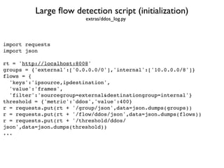 Large ﬂow detection script (initialization)
import requests
import json
rt = 'http://localhost:8008'
groups = {'external':['0.0.0.0/0'],'internal':['10.0.0.0/8']}
flows = {
'keys':'ipsource,ipdestination',
'value':'frames',
'filter':'sourcegroup=external&destinationgroup=internal'}
threshold = {'metric':'ddos','value':400}
r = requests.put(rt + '/group/json',data=json.dumps(groups))
r = requests.put(rt + '/flow/ddos/json',data=json.dumps(flows))
r = requests.put(rt + '/threshold/ddos/
json',data=json.dumps(threshold))
...
extras/ddos_log.py
 