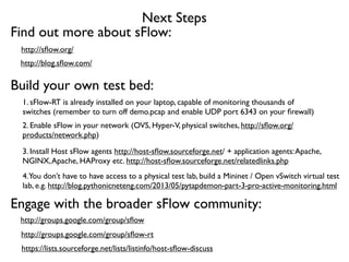 Next Steps
Build your own test bed:
1. sFlow-RT is already installed on your laptop, capable of monitoring thousands of
switches (remember to turn off demo.pcap and enable UDP port 6343 on your ﬁrewall)
2. Enable sFlow in your network (OVS, Hyper-V, physical switches, http://sﬂow.org/
products/network.php)
3. Install Host sFlow agents http://host-sﬂow.sourceforge.net/ + application agents:Apache,
NGINX,Apache, HAProxy etc. http://host-sﬂow.sourceforge.net/relatedlinks.php
Engage with the broader sFlow community:
https://lists.sourceforge.net/lists/listinfo/host-sﬂow-discuss
http://groups.google.com/group/sﬂow
4.You don’t have to have access to a physical test lab, build a Mininet / Open vSwitch virtual test
lab, e.g. http://blog.pythonicneteng.com/2013/05/pytapdemon-part-3-pro-active-monitoring.html
http://groups.google.com/group/sﬂow-rt
Find out more about sFlow:
http://sﬂow.org/
http://blog.sﬂow.com/
 
