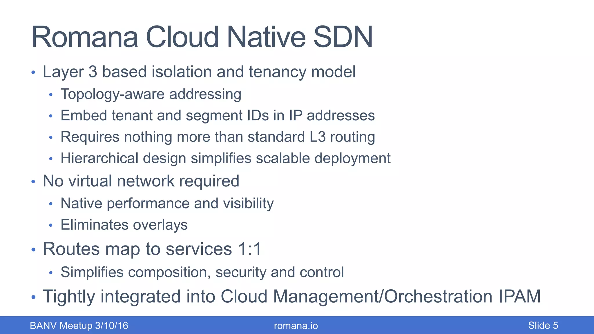 Romana Cloud Native SDN
• Layer 3 based isolation and tenancy model
• Topology-aware addressing
• Embed tenant and segment IDs in IP addresses
• Requires nothing more than standard L3 routing
• Hierarchical design simplifies scalable deployment
• No virtual network required
• Native performance and visibility
• Eliminates overlays
• Routes map to services 1:1
• Simplifies composition, security and control
• Tightly integrated into Cloud Management/Orchestration IPAM
romana.ioBANV Meetup 3/10/16 Slide 5
 