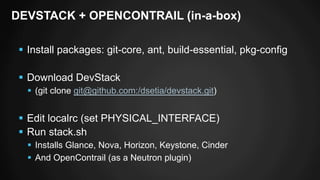 DEVSTACK + OPENCONTRAIL (in-a-box) 
§ Install packages: git-core, ant, build-essential, pkg-config 
§ Download DevStack 
§ (git clone git@github.com:/dsetia/devstack.git) 
§ Edit localrc (set PHYSICAL_INTERFACE) 
§ Run stack.sh 
§ Installs Glance, Nova, Horizon, Keystone, Cinder 
§ And OpenContrail (as a Neutron plugin) 
 