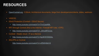RESOURCES 
§ OpenContrail.org - E-Book, Architecture documents, blogs from developers/architects, slides, webinars 
§ VIDEOS: 
§ DDoS Protection (Contrail + DDoS Secure) 
§ http://www.youtube.com/watch?v=TnvCea4fil4 
§ NFV through Contrail (this is the Internet / Firewall NFV aka. vCPE) 
§ http://www.youtube.com/watch?v=_64no8P2vUw 
§ Contrail - Elastic cloud - IT as a Service 
§ http://www.youtube.com/watch?v=9g3EWV8X64s 
§ SSLVPN on Contrail 
§ http://www.youtube.com/watch?v=vfZfdH4kkV4 
 