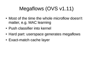 Megaflows (OVS v1.11)
● Most of the time the whole microflow doesn't
matter, e.g. MAC learning
● Push classifier into kernel
● Hard part: userspace generates megaflows
● Exact-match cache layer
 