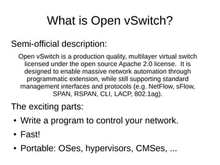 What is Open vSwitch?
Semi-official description:
Open vSwitch is a production quality, multilayer virtual switch
licensed under the open source Apache 2.0 license. It is
designed to enable massive network automation through
programmatic extension, while still supporting standard
management interfaces and protocols (e.g. NetFlow, sFlow,
SPAN, RSPAN, CLI, LACP, 802.1ag).
The exciting parts:
● Write a program to control your network.
● Fast!
● Portable: OSes, hypervisors, CMSes, ...
 