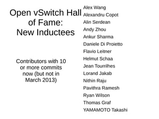 Open vSwitch Hall
of Fame:
New Inductees
Alex Wang
Alexandru Copot
Alin Serdean
Andy Zhou
Ankur Sharma
Daniele Di Proietto
Flavio Leitner
Helmut Schaa
Jean Tourrilhes
Lorand Jakab
Nithin Raju
Pavithra Ramesh
Ryan Wilson
Thomas Graf
YAMAMOTO Takashi
Contributors with 10
or more commits
now (but not in
March 2013)
 