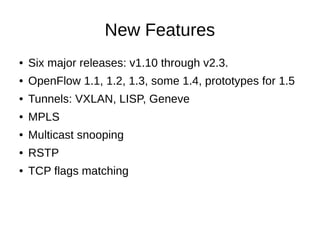 New Features
● Six major releases: v1.10 through v2.3.
● OpenFlow 1.1, 1.2, 1.3, some 1.4, prototypes for 1.5
● Tunnels: VXLAN, LISP, Geneve
● MPLS
● Multicast snooping
● RSTP
● TCP flags matching
 