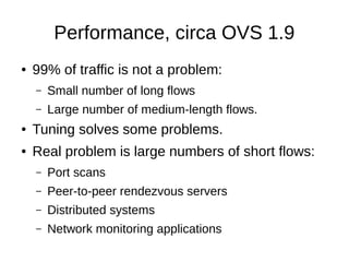 ● 99% of traffic is not a problem:
– Small number of long flows
– Large number of medium-length flows.
● Tuning solves some problems.
● Real problem is large numbers of short flows:
– Port scans
– Peer-to-peer rendezvous servers
– Distributed systems
– Network monitoring applications
Performance, circa OVS 1.9
 