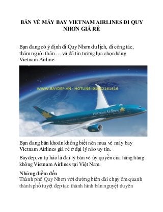 BÁN VÉ MÁY BAY VIETNAM AIRLINES ĐI QUY
NHƠN GIÁ RẺ
Bạn đang có ý định đi Quy Nhơn du lịch, đi công tác,
thăm người thân … và đã tin tưởng lựa chọn hãng
Vietnam Airline
Bạn đang băn khoăn không biết nên mua vé máy bay
Vietnam Airlines giá rẻ ở đại lý nào uy tín.
Baydep.vn tự hào là đại lý bán vé ủy quyền của hãng hàng
không Vietnam Airlines tại Việt Nam.
Những điểm đến
Thành phố Quy Nhơn với đường biển dài chạy ôm quanh
thành phố tuyệt đẹp tạo thành hình bán nguyệt duyên
 