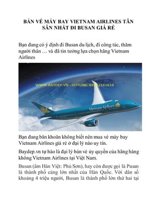 BÁN VÉ MÁY BAY VIETNAM AIRLINES TÂN
SÂN NHẤT ĐI BUSAN GIÁ RẺ
Bạn đang có ý định đi Busan du lịch, đi công tác, thăm
người thân … và đã tin tưởng lựa chọn hãng Vietnam
Airlines
Bạn đang băn khoăn không biết nên mua vé máy bay
Vietnam Airlines giá rẻ ở đại lý nào uy tín.
Baydep.vn tự hào là đại lý bán vé ủy quyền của hãng hàng
không Vietnam Airlines tại Việt Nam.
Busan (âm Hán Việt: Phủ Sơn), hay còn được gọi là Pusan
là thành phố cảng lớn nhất của Hàn Quốc. Với dân số
khoảng 4 triệu người, Busan là thành phố lớn thứ hai tại
 