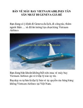 BÁN VÉ MÁY BAY VIETNAM AIRLINES TÂN
SÂN NHẤT ĐI GENEVA GIÁ RẺ
Bạn đang có ý định đi Geneva du lịch, đi công tác, thăm
người thân … và đã tin tưởng lựa chọn hãng Vietnam
Airlines
Bạn đang băn khoăn không biết nên mua vé máy bay
Vietnam Airlines giá rẻ ở đại lý nào uy tín.
Baydep.vn tự hào là đại lý bán vé ủy quyền của hãng hàng
không Vietnam Airlines tại Việt Nam.
 
