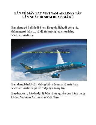 BÁN VÉ MÁY BAY VIETNAM AIRLINES TÂN
SÂN NHẤT ĐI SIEM REAP GIÁ RẺ
Bạn đang có ý định đi Siem Reap du lịch, đi công tác,
thăm người thân … và đã tin tưởng lựa chọn hãng
Vietnam Airlines
Bạn đang băn khoăn không biết nên mua vé máy bay
Vietnam Airlines giá rẻ ở đại lý nào uy tín.
Baydep.vn tự hào là đại lý bán vé ủy quyền của hãng hàng
không Vietnam Airlines tại Việt Nam.
 
