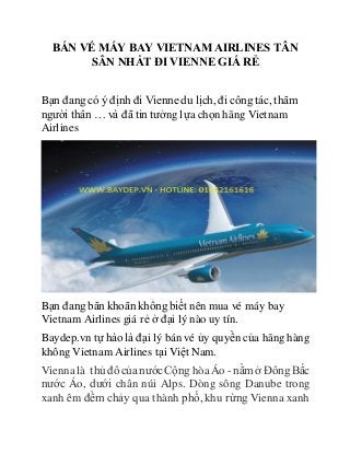 BÁN VÉ MÁY BAY VIETNAM AIRLINES TÂN
SÂN NHẤT ĐI VIENNE GIÁ RẺ
Bạn đang có ý định đi Vienne du lịch, đi công tác, thăm
người thân … và đã tin tưởng lựa chọn hãng Vietnam
Airlines
Bạn đang băn khoăn không biết nên mua vé máy bay
Vietnam Airlines giá rẻ ở đại lý nào uy tín.
Baydep.vn tự hào là đại lý bán vé ủy quyền của hãng hàng
không Vietnam Airlines tại Việt Nam.
Vienna là thủ đô của nướcCộng hòaÁo - nằmở ĐôngBắc
nước Áo, dưới chân núi Alps. Dòng sông Danube trong
xanh êm đềm chảy qua thành phố, khu rừng Vienna xanh
 