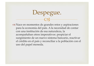 –
™ Nace en momentos de grandes retos y aspiraciones
para la economía del país. A la necesidad de contar
con una institución de esa naturaleza, la
acompañaban otros imperativos: propiciar el
surgimiento de un nuevo sistema bancario, reactivar
el crédito en el país y reconciliar a la población con el
uso del papel moneda.
Despegue.