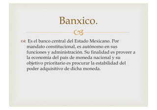 –
™ Es el banco central del Estado Mexicano. Por
mandato constitucional, es autónomo en sus
funciones y administración. Su finalidad es proveer a
la economía del país de moneda nacional y su
objetivo prioritario es procurar la estabilidad del
poder adquisitivo de dicha moneda.
Banxico.