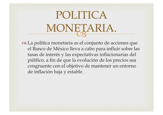 –
™ La política monetaria es el conjunto de acciones que
el Banco de México lleva a cabo para influir sobre las
tasas de interés y las expectativas inflacionarias del
público, a fin de que la evolución de los precios sea
congruente con el objetivo de mantener un entorno
de inflación baja y estable.
POLITICA
MONETARIA.
