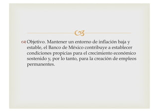 –
™ Objetivo. Mantener un entorno de inflación baja y
estable, el Banco de México contribuye a establecer
condiciones propicias para el crecimiento económico
sostenido y, por lo tanto, para la creación de empleos
permanentes.