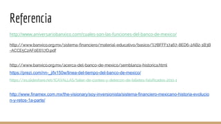 Referencia
http://www.aniversariobanxico.com/cuales-son-las-funciones-del-banco-de-mexico/
http://www.banxico.org.mx/sistema-financiero/material-educativo/basico/%7BFFF17467-8ED6-2AB2-1B3B
-ACCE5C2AF0E6%7D.pdf
http://www.banxico.org.mx/acerca-del-banco-de-mexico/semblanza-historica.html
https://prezi.com/nn-_jifx150w/linea-del-tiempo-del-banco-de-mexico/
https://es.slideshare.net/ICAVALLAS/taller-de-conteo-y-deteccin-de-billetes-falsificados-2011-1
http://www.finamex.com.mx/the-visionary/soy-inversionista/sistema-financiero-mexicano-historia-evolucio
n-y-retos-1a-parte/
 