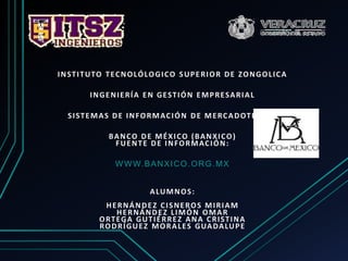 INSTITUTO TECNOLÓLOGICO SUPERIOR DE ZONGOLICA
INGENIERÍA EN GESTIÓN EMPRESARIAL
SISTEMAS DE INFORMACIÓN DE MERCADOTECNIA
BANCO DE MÉXICO (BANXICO)
FUENTE DE INFORMACIÓN:
WWW.BANXICO.ORG.MX
ALUMNOS:
HERNÁNDEZ CISNEROS MIRIAM
HERNÁNDEZ LIMÓN OMAR
ORTEGA GUTIÉRREZ ANA CRISTINA
RODRÍGUEZ MORALES GUADALUPE
 
