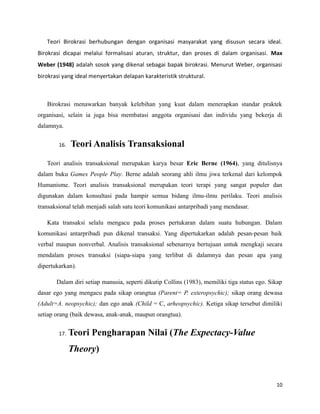 Teori Birokrasi berhubungan dengan organisasi masyarakat yang disusun secara ideal.
Birokrasi dicapai melalui formalisasi aturan, struktur, dan proses di dalam organisasi. Max
Weber (1948) adalah sosok yang dikenal sebagai bapak birokrasi. Menurut Weber, organisasi
birokrasi yang ideal menyertakan delapan karakteristik struktural.
Birokrasi menawarkan banyak kelebihan yang kuat dalam menerapkan standar praktek
organisasi, selain ia juga bisa membatasi anggota organisasi dan individu yang bekerja di
dalamnya.
16. Teori Analisis Transaksional
Teori analisis transaksional merupakan karya besar Eric Berne (1964), yang ditulisnya
dalam buku Games People Play. Berne adalah seorang ahli ilmu jiwa terkenal dari kelompok
Humanisme. Teori analisis transaksional merupakan teori terapi yang sangat populer dan
digunakan dalam konsultasi pada hampir semua bidang ilmu-ilmu perilaku. Teori analisis
transaksional telah menjadi salah satu teori komunikasi antarpribadi yang mendasar.
Kata transaksi selalu mengacu pada proses pertukaran dalam suatu hubungan. Dalam
komunikasi antarpribadi pun dikenal transaksi. Yang dipertukarkan adalah pesan-pesan baik
verbal maupun nonverbal. Analisis transaksional sebenarnya bertujuan untuk mengkaji secara
mendalam proses transaksi (siapa-siapa yang terlibat di dalamnya dan pesan apa yang
dipertukarkan).
Dalam diri setiap manusia, seperti dikutip Collins (1983), memiliki tiga status ego. Sikap
dasar ego yang mengacu pada sikap orangtua (Parent= P. exteropsychic); sikap orang dewasa
(Adult=A. neopsychic); dan ego anak (Child = C, arheopsychic). Ketiga sikap tersebut dimiliki
setiap orang (baik dewasa, anak-anak, maupun orangtua).
17. Teori Pengharapan Nilai (The Expectacy-Value
Theory)
10
 