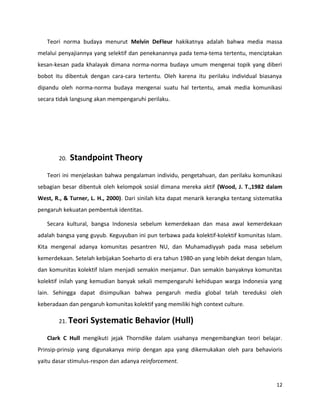 Teori norma budaya menurut Melvin DeFleur hakikatnya adalah bahwa media massa
melalui penyajiannya yang selektif dan penekanannya pada tema-tema tertentu, menciptakan
kesan-kesan pada khalayak dimana norma-norma budaya umum mengenai topik yang diberi
bobot itu dibentuk dengan cara-cara tertentu. Oleh karena itu perilaku individual biasanya
dipandu oleh norma-norma budaya mengenai suatu hal tertentu, amak media komunikasi
secara tidak langsung akan mempengaruhi perilaku.
20. Standpoint Theory
Teori ini menjelaskan bahwa pengalaman individu, pengetahuan, dan perilaku komunikasi
sebagian besar dibentuk oleh kelompok sosial dimana mereka aktif (Wood, J. T.,1982 dalam
West, R., & Turner, L. H., 2000). Dari sinilah kita dapat menarik kerangka tentang sistematika
pengaruh kekuatan pembentuk identitas.
Secara kultural, bangsa Indonesia sebelum kemerdekaan dan masa awal kemerdekaan
adalah bangsa yang guyub. Keguyuban ini pun terbawa pada kolektif-kolektif komunitas Islam.
Kita mengenal adanya komunitas pesantren NU, dan Muhamadiyyah pada masa sebelum
kemerdekaan. Setelah kebijakan Soeharto di era tahun 1980-an yang lebih dekat dengan Islam,
dan komunitas kolektif Islam menjadi semakin menjamur. Dan semakin banyaknya komunitas
kolektif inilah yang kemudian banyak sekali mempengaruhi kehidupan warga Indonesia yang
lain. Sehingga dapat disimpulkan bahwa pengaruh media global telah tereduksi oleh
keberadaan dan pengaruh komunitas kolektif yang memiliki high context culture.
21. Teori Systematic Behavior (Hull)
Clark C Hull mengikuti jejak Thorndike dalam usahanya mengembangkan teori belajar.
Prinsip-prinsip yang digunakanya mirip dengan apa yang dikemukakan oleh para behavioris
yaitu dasar stimulus-respon dan adanya reinforcement.
12
 