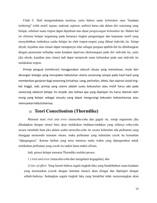 Clark C. Hull mengemukakan teorinya, yaitu bahwa suatu kebutuhan atau “keadaan
terdorong” (oleh motif, tujuan, maksud, aspirasi, ambisi) harus ada dalam diri seseorang yang
belajar, sebelum suatu respon dapat diperkuat atas dasar pengurangan kebutuhan itu. Dalam hal
ini efisiensi belajar tergantung pada besarnya tingkat pengurangan dan kepuasan motif yang
menyebabkan timbulnya usaha belajar itu oleh respon-respon yang dibuat individu itu. Setiap
obyek, kejadian atau situasi dapat mempunyai nilai sebagai penguat apabila hal itu dihubungkan
dengan penurunan terhadap suatu keadaan deprivasi (kekurangan) pada diri individu itu; yaitu
jika obyek, kejadian atau situasi tadi dapat menjawab suatu kebutuhan pada saat individu itu
melakukan respon.
Prinsip penguat (reinforcer) menggunakan seluruh situasi yang memotivasi, mulai dari
dorongan biologis yang merupakan kebutuhan utama seseorang sampai pada hasil-hasil yang
memberikan ganjaran bagi seseorang (misalnya: uang, perhatian, afeksi, dan aspirasi sosial ting-
kat tinggi). Jadi, prinsip yang utama adalah suatu kebutuhan atau motif harus ada pada
seseorang sebelum belajar itu terjadi; dan bahwa apa yang dipelajari itu harus diamati oleh
orang yang belajar sebagai sesuatu yang dapat mengurangi kekuatan kebutuhannya atau
memuaskan kebutuhannya.
22. Teori Conectionism (Thorndike)
Menurut teori trial and error (mencoba-coba dan gagal) ini, setiap organisme jika
dihadapkan dengan situasi baru akan melakukan tindakan-tindakan yang sifatnya coba-coba
secara membabi buta jika dalam usaha mencoba-coba itu secara kebetulan ada perbuatan yang
dianggap memenuhi tuntutan situasi, maka perbuatan yang kebetulan cocok itu kemudian
“dipegangnya”. Karena latihan yang terus menerus maka waktu yang dipergunakan antuk
melakukan perbuatan yang cocok itu makin lama makin efisien.
Jadi, proses belajar menurut Thorndike melalui proses:
1 ) trial and error (mencoba-coba dan mengalami kegagalan), dan
2) law of effect; Yang berarti bahwa segala tingkah laku yang berakibatkan suatu keadaan
yang memuaskan (cocok dengan tuntutan situasi) akan diingat dan dipelajari dengan
sebaik-baiknya. Sedangkan segala tingkah laku yang berakibat tidak menyenangkan akan
13
 