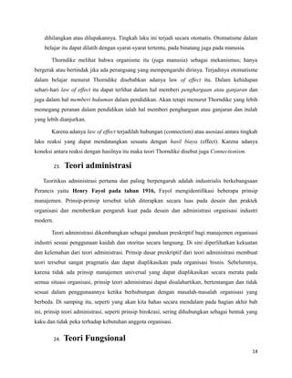 dihilangkan atau dilupakannya. Tingkah laku ini terjadi secara otomatis. Otomatisme dalam
belajar itu dapat dilatih dengan syarat-syarat tertentu, pada binatang juga pada manusia.
Thorndike melihat bahwa organisme itu (juga manusia) sebagai mekanismus; hanya
bergerak atau bertindak jika ada perangsang yang mempengaruhi dirinya. Terjadinya otomatisme
dalam belajar menurut Thorndike disebabkan adanya law of effect itu. Dalam kehidupan
sehari-hari law of effect itu dapat terlihat dalam hal memberi penghargaan atau ganjaran dan
juga dalam hal memberi hukuman dalam pendidikan. Akan tetapi menurut Thorndike yang lebih
memegang peranan dalam pendidikan ialah hal memberi penghargaan atau ganjaran dan itulah
yang lebih dianjurkan.
Karena adanya law of effect terjadilah hubungan (connection) atau asosiasi antara tingkah
laku reaksi yang dapat mendatangkan sesuatu dengan hasil biaya (effect). Karena adanya
koneksi antara reaksi dengan hasilnya itu maka teori Thorndike disebut juga Connectionism.
23. Teori administrasi
Teoritikus administrasi pertama dan paling berpengaruh adalah industrialis berkebangsaan
Perancis yaitu Henry Fayol pada tahun 1916, Fayol mengidentifikasi beberapa prinsip
manajemen. Prinsip-prinsip tersebut telah diterapkan secara luas pada desain dan praktek
organisasi dan memberikan pengaruh kuat pada desain dan administrasi organisasi industri
modern.
Teori administrasi dikembangkan sebagai panduan preskriptif bagi manajemen organisasi
industri sesuai penggunaan kaidah dan otoritas secara langsung. Di sini diperlihatkan kekuatan
dan kelemahan dari teori administrasi. Prinsip dasar preskriptif dari teori administrasi membuat
teori tersebut sangat pragmatis dan dapat diaplikasikan pada organisasi bisnis. Sebelumnya,
karena tidak ada prinsip manajemen universal yang dapat diaplikasikan secara merata pada
semua situasi organisasi, prinsip teori administrasi dapat disalahartikan, bertentangan dan tidak
sesuai dalam penggunaannya ketika berhubungan dengan masalah-masalah organisasi yang
berbeda. Di samping itu, seperti yang akan kita bahas secara mendalam pada bagian akhir bab
ini, prinsip teori administrasi, seperti prinsip birokrasi, sering dihubungkan sebagai bentuk yang
kaku dan tidak peka terhadap kebutuhan anggota organisasi.
24. Teori Fungsional
14
 