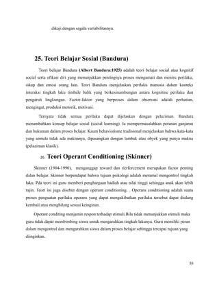 dikaji dengan segala variabilitasnya.
25. Teori Belajar Sosial (Bandura)
Teori belajar Bandura (Albert Bandura:1925) adalah teori belajar social atau kognitif
social serta efikasi diri yang menunjukkan pentingnya proses mengamati dan meniru perilaku,
sikap dan emosi orang lain. Teori Bandura menjelaskan perilaku manusia dalam konteks
interaksi tingkah laku timbale balik yang berkesinambungan antara kognitine perilaku dan
pengaruh lingkungan. Factor-faktor yang berproses dalam observasi adalah perhatian,
mengingat, produksi motorik, motivasi.
Ternyata tidak semua perilaku dapat dijelaskan dengan pelaziman. Bandura
menambahkan konsep belajar sosial (social learning). Ia mempermasalahkan peranan ganjaran
dan hukuman dalam proses belajar. Kaum behaviorisme tradisional menjelaskan bahwa kata-kata
yang semula tidak ada maknanya, dipasangkan dengan lambak atau obyek yang punya makna
(pelaziman klasik).
26. Teori Operant Conditioning (Skinner)
Skinner (1904-1990), menganggap reward dan rierforcement merupakan factor penting
dalan belajar. Skinner berpendapat bahwa tujuan psikologi adalah meramal mengontrol tingkah
laku. Pda teori ini guru memberi penghargaan hadiah atau nilai tinggi sehingga anak akan lebih
rajin. Teori ini juga disebut dengan operant conditioning. . Operans conditioning adalah suatu
proses penguatan perilaku operans yang dapat mengakibatkan perilaku tersebut dapat diulang
kembali atau menghilang sesuai keinginan.
Operant conditing menjamin respon terhadap stimuli.Bila tidak menunjukkan stimuli maka
guru tidak dapat membimbing siswa untuk mengarahkan tingkah lakunya. Guru memiliki peran
dalam mengontrol dan mengarahkan siswa dalam proses belajar sehingga tercapai tujuan yang
diinginkan.
16
 