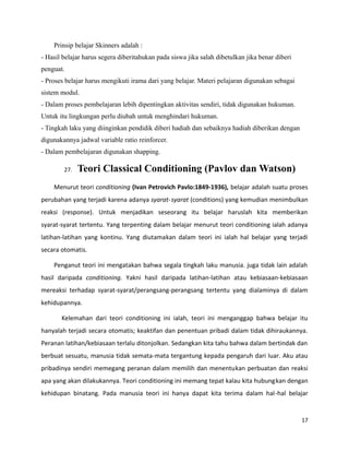 Prinsip belajar Skinners adalah :
- Hasil belajar harus segera diberitahukan pada siswa jika salah dibetulkan jika benar diberi
penguat.
- Proses belajar harus mengikuti irama dari yang belajar. Materi pelajaran digunakan sebagai
sistem modul.
- Dalam proses pembelajaran lebih dipentingkan aktivitas sendiri, tidak digunakan hukuman.
Untuk itu lingkungan perlu diubah untuk menghindari hukuman.
- Tingkah laku yang diinginkan pendidik diberi hadiah dan sebaiknya hadiah diberikan dengan
digunakannya jadwal variable ratio reinforcer.
- Dalam pembelajaran digunakan shapping.
27. Teori Classical Conditioning (Pavlov dan Watson)
Menurut teori conditioning (Ivan Petrovich Pavlo:1849-1936), belajar adalah suatu proses
perubahan yang terjadi karena adanya syarat-syarat (conditions) yang kemudian menimbulkan
reaksi (response). Untuk menjadikan seseorang itu belajar haruslah kita memberikan
syarat-syarat tertentu. Yang terpenting dalam belajar menurut teori conditioning ialah adanya
latihan-latihan yang kontinu. Yang diutamakan dalam teori ini ialah hal belajar yang terjadi
secara otomatis.
Penganut teori ini mengatakan bahwa segala tingkah laku manusia. juga tidak lain adalah
hasil daripada conditioning. Yakni hasil daripada latihan-latihan atau kebiasaan-kebiasaan
mereaksi terhadap syarat-syarat/perangsang-perangsang tertentu yang dialaminya di dalam
kehidupannya.
Kelemahan dari teori conditioning ini ialah, teori ini menganggap bahwa belajar itu
hanyalah terjadi secara otomatis; keaktifan dan penentuan pribadi dalam tidak dihiraukannya.
Peranan latihan/kebiasaan terlalu ditonjolkan. Sedangkan kita tahu bahwa dalam bertindak dan
berbuat sesuatu, manusia tidak semata-mata tergantung kepada pengaruh dari luar. Aku atau
pribadinya sendiri memegang peranan dalam memilih dan menentukan perbuatan dan reaksi
apa yang akan dilakukannya. Teori conditioning ini memang tepat kalau kita hubungkan dengan
kehidupan binatang. Pada manusia teori ini hanya dapat kita terima dalam hal-hal belajar
17
 