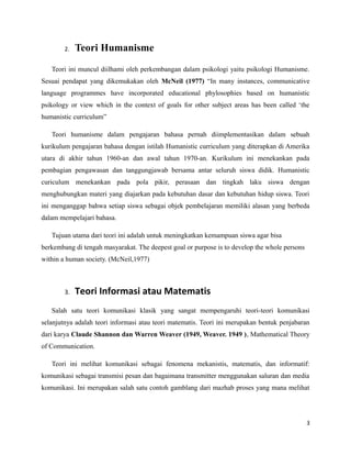 2. Teori Humanisme
Teori ini muncul diilhami oleh perkembangan dalam psikologi yaitu psikologi Humanisme.
Sesuai pendapat yang dikemukakan oleh McNeil (1977) “In many instances, communicative
language programmes have incorporated educational phylosophies based on humanistic
psikology or view which in the context of goals for other subject areas has been called ‘the
humanistic curriculum”
Teori humanisme dalam pengajaran bahasa pernah diimplementasikan dalam sebuah
kurikulum pengajaran bahasa dengan istilah Humanistic curriculum yang diterapkan di Amerika
utara di akhir tahun 1960-an dan awal tahun 1970-an. Kurikulum ini menekankan pada
pembagian pengawasan dan tanggungjawab bersama antar seluruh siswa didik. Humanistic
curiculum menekankan pada pola pikir, perasaan dan tingkah laku siswa dengan
menghubungkan materi yang diajarkan pada kebutuhan dasar dan kebutuhan hidup siswa. Teori
ini menganggap bahwa setiap siswa sebagai objek pembelajaran memiliki alasan yang berbeda
dalam mempelajari bahasa.
Tujuan utama dari teori ini adalah untuk meningkatkan kemampuan siswa agar bisa
berkembang di tengah masyarakat. The deepest goal or purpose is to develop the whole persons
within a human society. (McNeil,1977)
3. Teori Informasi atau Matematis
Salah satu teori komunikasi klasik yang sangat mempengaruhi teori-teori komunikasi
selanjutnya adalah teori informasi atau teori matematis. Teori ini merupakan bentuk penjabaran
dari karya Claude Shannon dan Warren Weaver (1949, Weaver. 1949 ), Mathematical Theory
of Communication.
Teori ini melihat komunikasi sebagai fenomena mekanistis, matematis, dan informatif:
komunikasi sebagai transmisi pesan dan bagaimana transmitter menggunakan saluran dan media
komunikasi. Ini merupakan salah satu contoh gamblang dari mazhab proses yang mana melihat
3
 